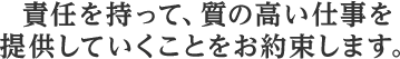 責任を持って、質の高い仕事を提供していくことをお約束します。